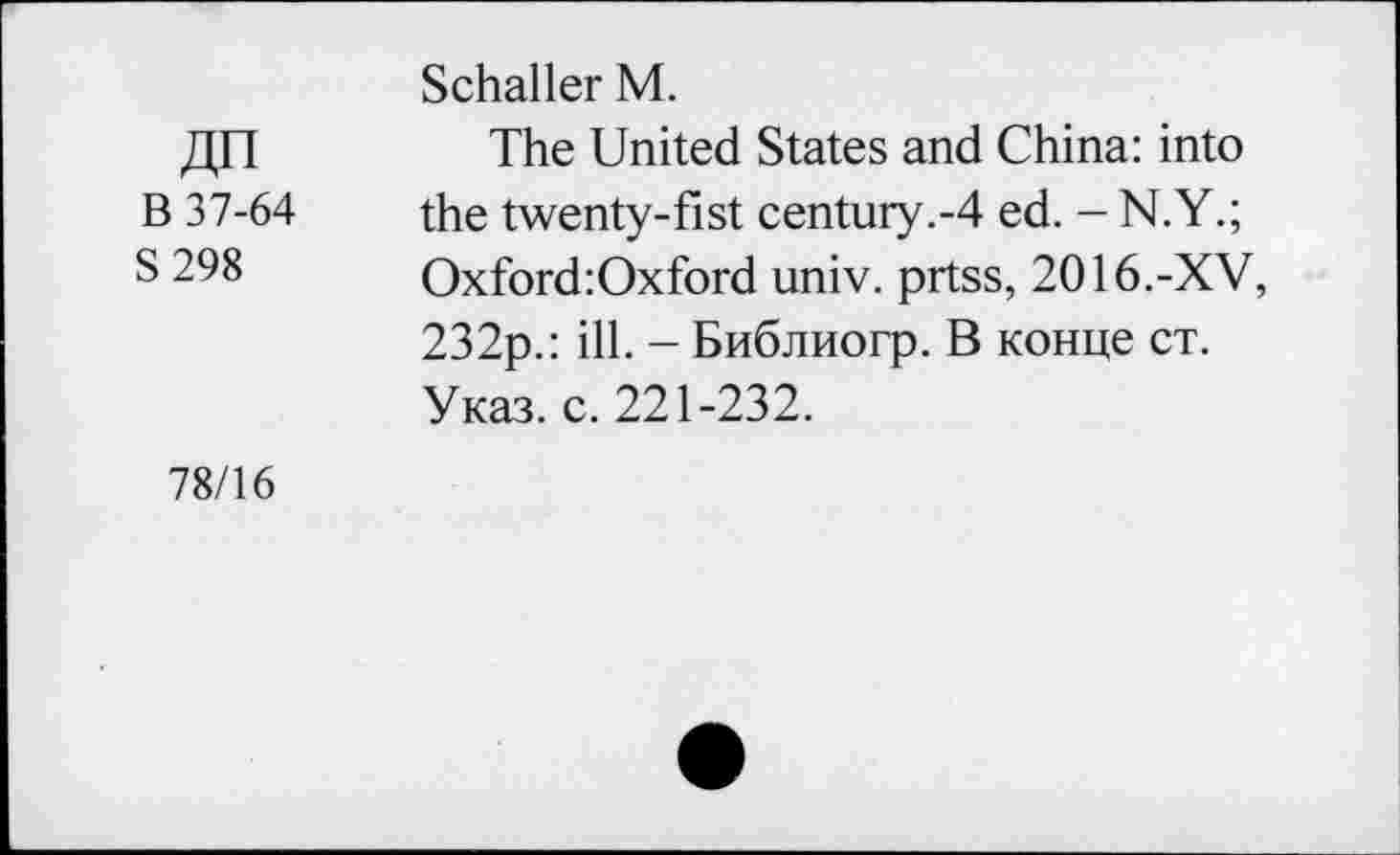 ﻿ДП В 37-64 S298
Schaller М.
The United States and China: into the twenty-fist century.-4 ed. - N.Y.; Oxford:Oxford univ. prtss, 2016.-XV, 232p.: ill. - Библиогр. В конце ст. Указ. с. 221-232.
78/16